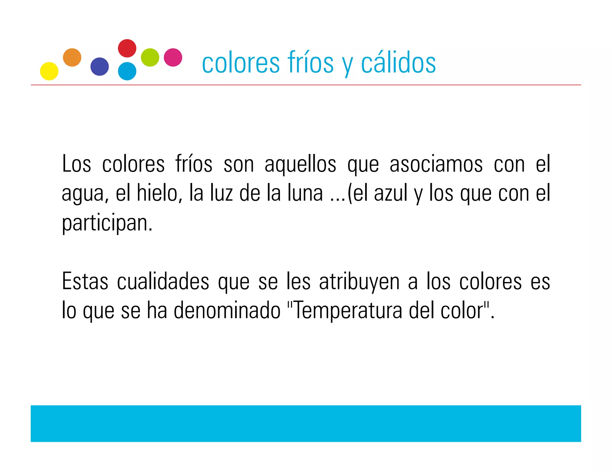 colores fríos y cálidos


Los colores fríos son aquellos que asociamos con el
agua, el hielo, la luz de la luna ...(el azul y los que con el
participan.

Estas cualidades que se les atribuyen a los colores es
lo que se ha denominado "Temperatura del color".
 