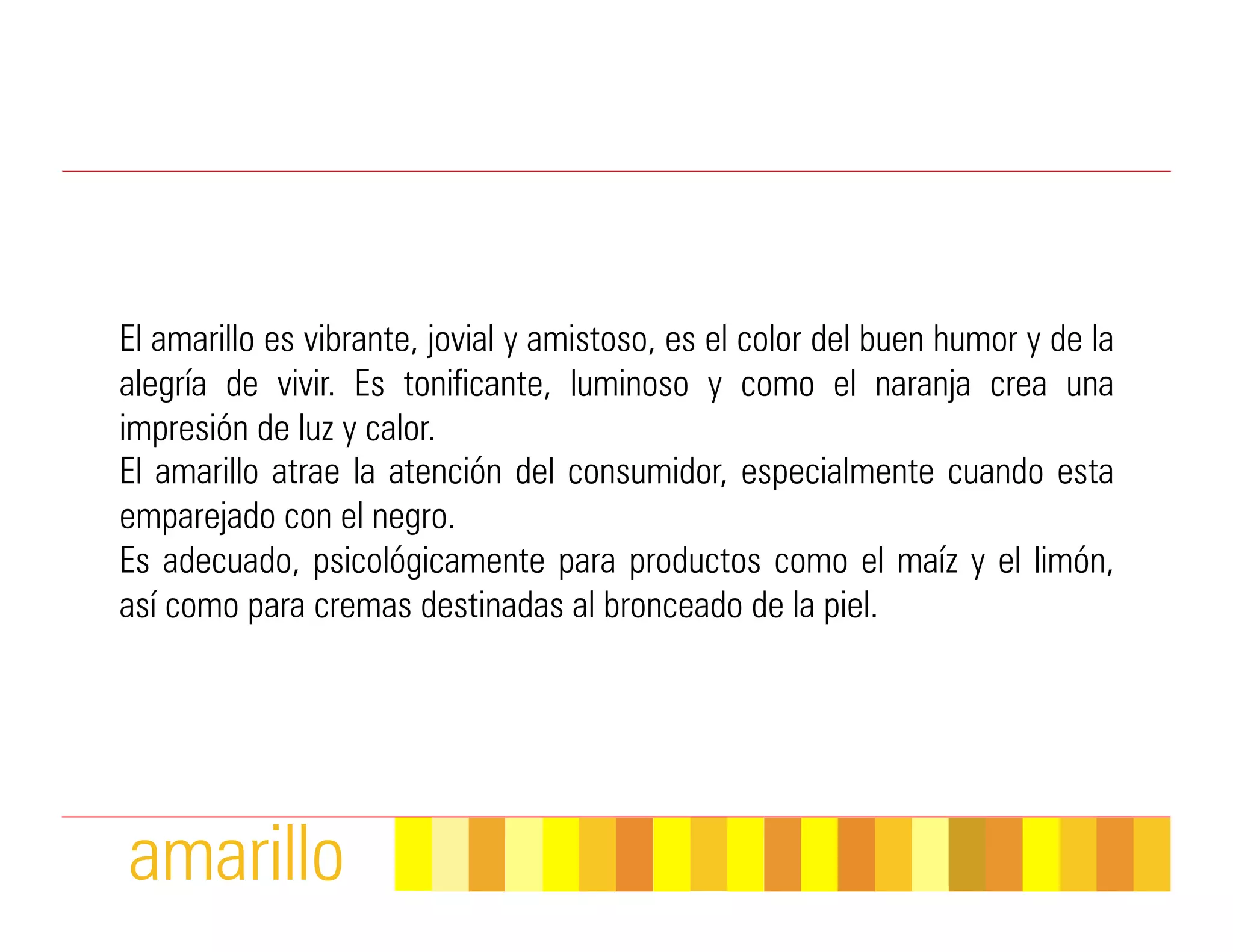 El amarillo es vibrante, jovial y amistoso, es el color del buen humor y de la
alegría de vivir. Es tonificante, luminoso y como el naranja crea una
impresión de luz y calor.
El amarillo atrae la atención del consumidor, especialmente cuando esta
emparejado con el negro.
Es adecuado, psicológicamente para productos como el maíz y el limón,
así como para cremas destinadas al bronceado de la piel.




amarillo
 