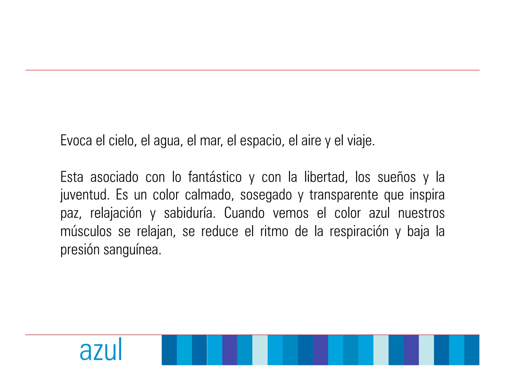 Evoca el cielo, el agua, el mar, el espacio, el aire y el viaje.

Esta asociado con lo fantástico y con la libertad, los sueños y la
juventud. Es un color calmado, sosegado y transparente que inspira
paz, relajación y sabiduría. Cuando vemos el color azul nuestros
músculos se relajan, se reduce el ritmo de la respiración y baja la
presión sanguínea.




   azul
 