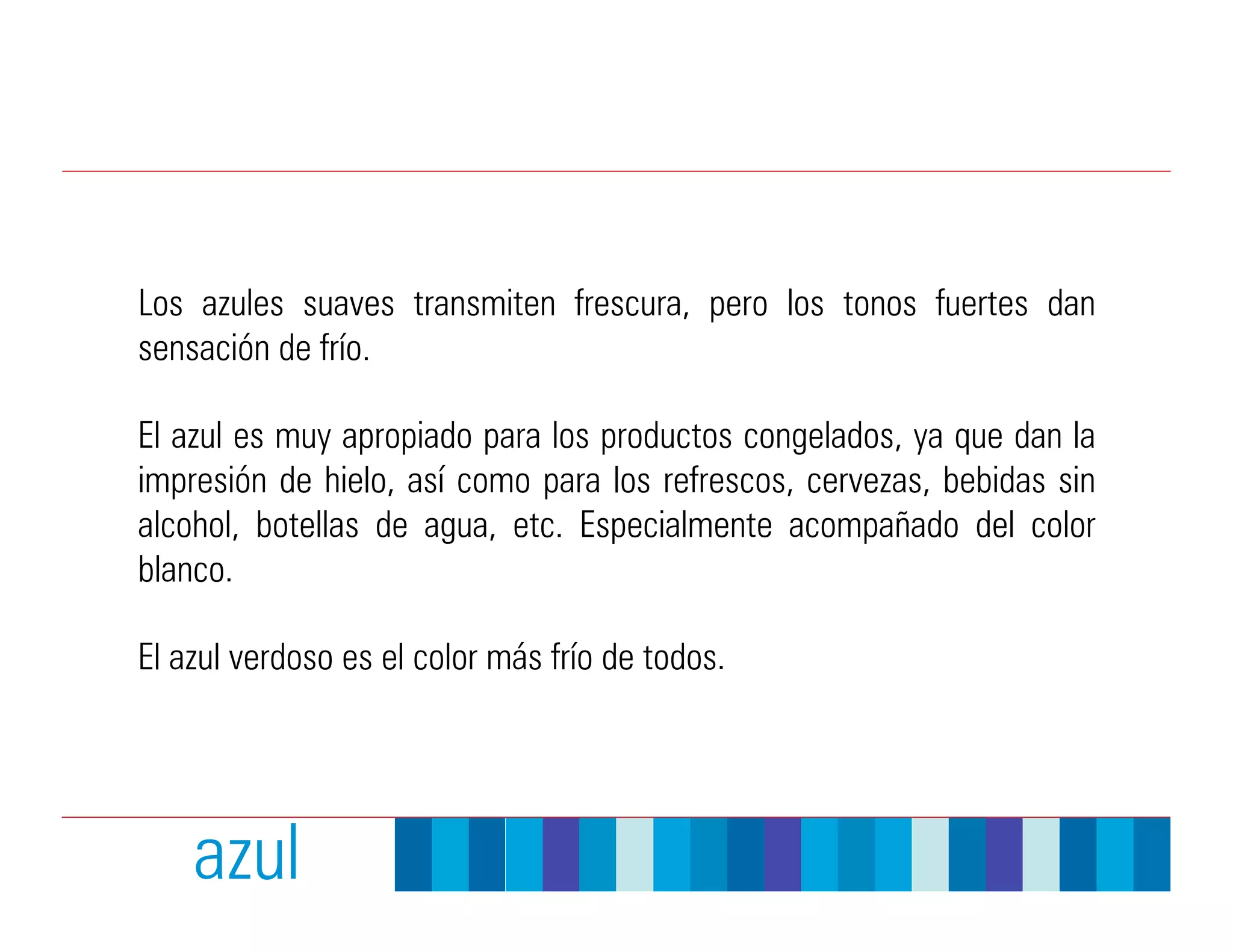 Los azules suaves transmiten frescura, pero los tonos fuertes dan
sensación de frío.

El azul es muy apropiado para los productos congelados, ya que dan la
impresión de hielo, así como para los refrescos, cervezas, bebidas sin
alcohol, botellas de agua, etc. Especialmente acompañado del color
blanco.

El azul verdoso es el color más frío de todos.




    azul
 