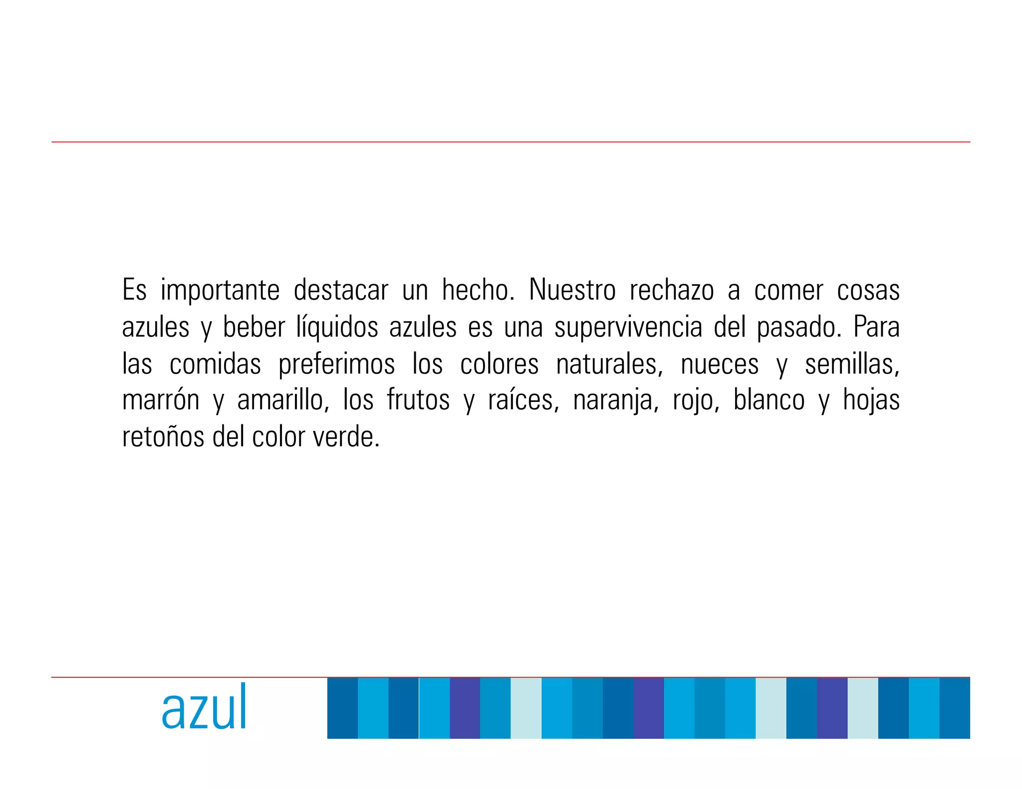 Es importante destacar un hecho. Nuestro rechazo a comer cosas
azules y beber líquidos azules es una supervivencia del pasado. Para
las comidas preferimos los colores naturales, nueces y semillas,
marrón y amarillo, los frutos y raíces, naranja, rojo, blanco y hojas
retoños del color verde.




   azul
 