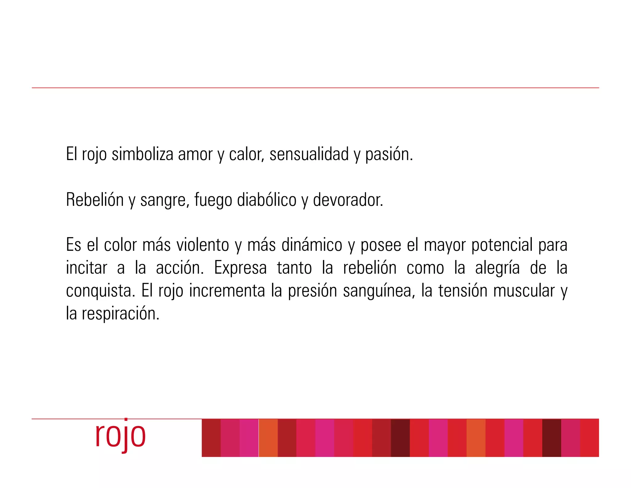 El rojo simboliza amor y calor, sensualidad y pasión.

Rebelión y sangre, fuego diabólico y devorador.

Es el color más violento y más dinámico y posee el mayor potencial para
incitar a la acción. Expresa tanto la rebelión como la alegría de la
conquista. El rojo incrementa la presión sanguínea, la tensión muscular y
la respiración.




    rojo
 