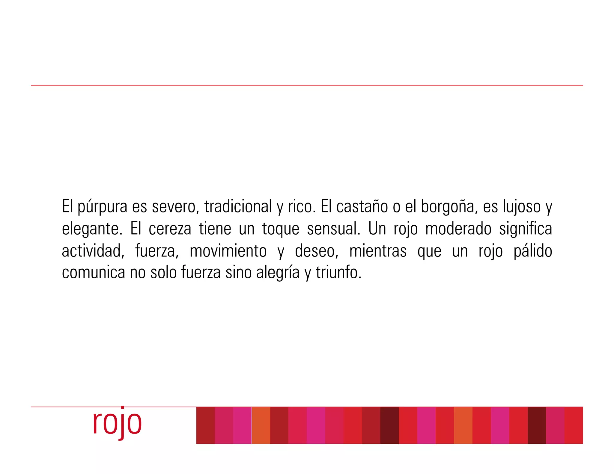 El púrpura es severo, tradicional y rico. El castaño o el borgoña, es lujoso y
elegante. El cereza tiene un toque sensual. Un rojo moderado significa
actividad, fuerza, movimiento y deseo, mientras que un rojo pálido
comunica no solo fuerza sino alegría y triunfo.




    rojo
 