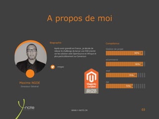 WWW.Y-NOTE.CM
A propos de moi
03
Maxime NGOE
Biographie Compétence
Directeur Général
Après avoir grandit en France , je décide de
relever le challenge de lancer une SSII orienté
ver les solution web OpenSource en Afrique et
plus particulièrement au Cameroun
mngoe
Gestion de projet
eCommerce
PHP
QA
90%
90%
75%
70%
 