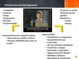 Entrepreneurial Management
 Cualidades:                                               Practican un
Iniciativa                                                 estilo diferente
Coraje                                                     para la gestión.
Compromiso                                                 Basado en:
Atrevido                                                        • Visión
Comprometido                                                    • Riesgo.




Howard Stevenson y David Cumpert:       Quinn (1979):
   • Deseo por un cambio a futuro           • Fanaticismo y compromiso
   • Perciben habilidad para crear un       • Aceptación del caos
   cambio                                   • Costo Bajo
                                            • No hay controles detallados
                                            • Incentivos y riesgos
                                            • Horizontes a lago plazo
                                            • Apoyo financiero flexible
                                            • Multiples enfoques
                                            • Necesidad de orientación
 