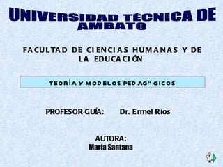 AUTORA: María Santana FACULTAD DE CIENCIAS HUMANAS Y DE LA EDUCACIÓN   UNIVERSIDAD TÉCNICA DE  AMBATO TEORÍA Y MODELOS PEDAGÓGICOS PROFESOR GUÍA:  Dr. Ermel Ríos  