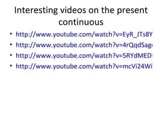 Interesting videos on the present continuous http://www.youtube.com/watch?v=EyR_JTs8Yt4&feature=related http://www.youtube.com/watch?v=4rQqdSagoOU&feature=related http://www.youtube.com/watch?v=5RYdMEDfRdU&feature=related http://www.youtube.com/watch?v=mcVi24WiAMw&feature=related 