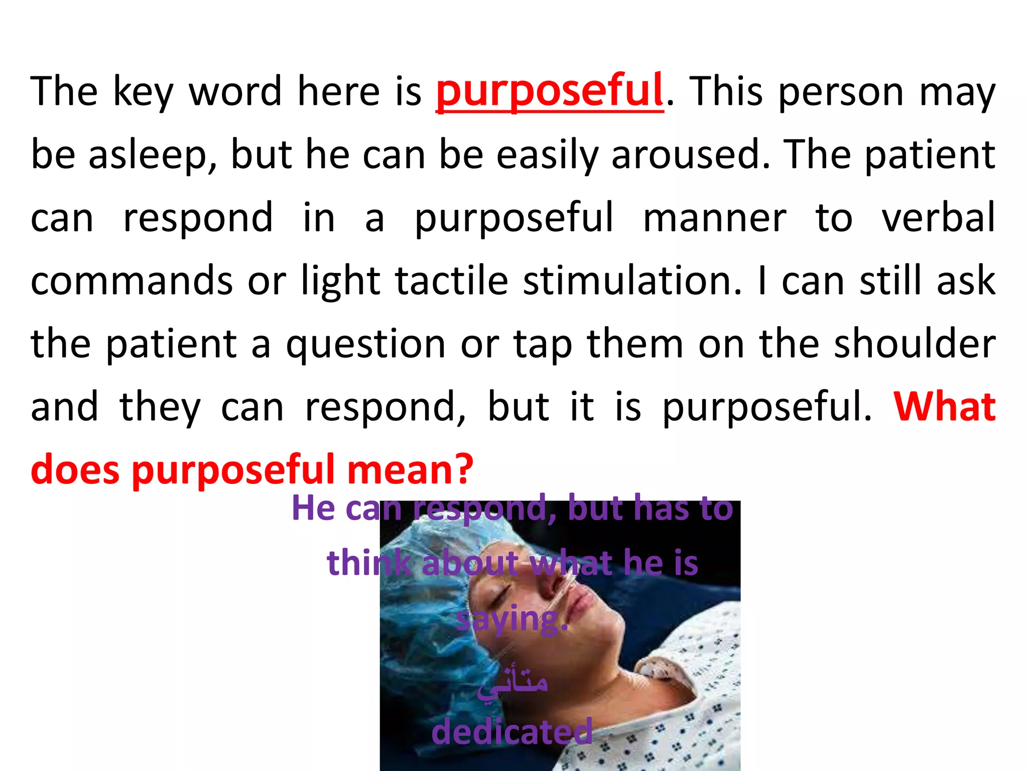 The key word here is purposeful. This person may
be asleep, but he can be easily aroused. The patient
can respond in a purposeful manner to verbal
commands or light tactile stimulation. I can still ask
the patient a question or tap them on the shoulder
and they can respond, but it is purposeful. What
does purposeful mean?
He can respond, but has to
think about what he is
saying.
‫متأني‬
dedicated
 