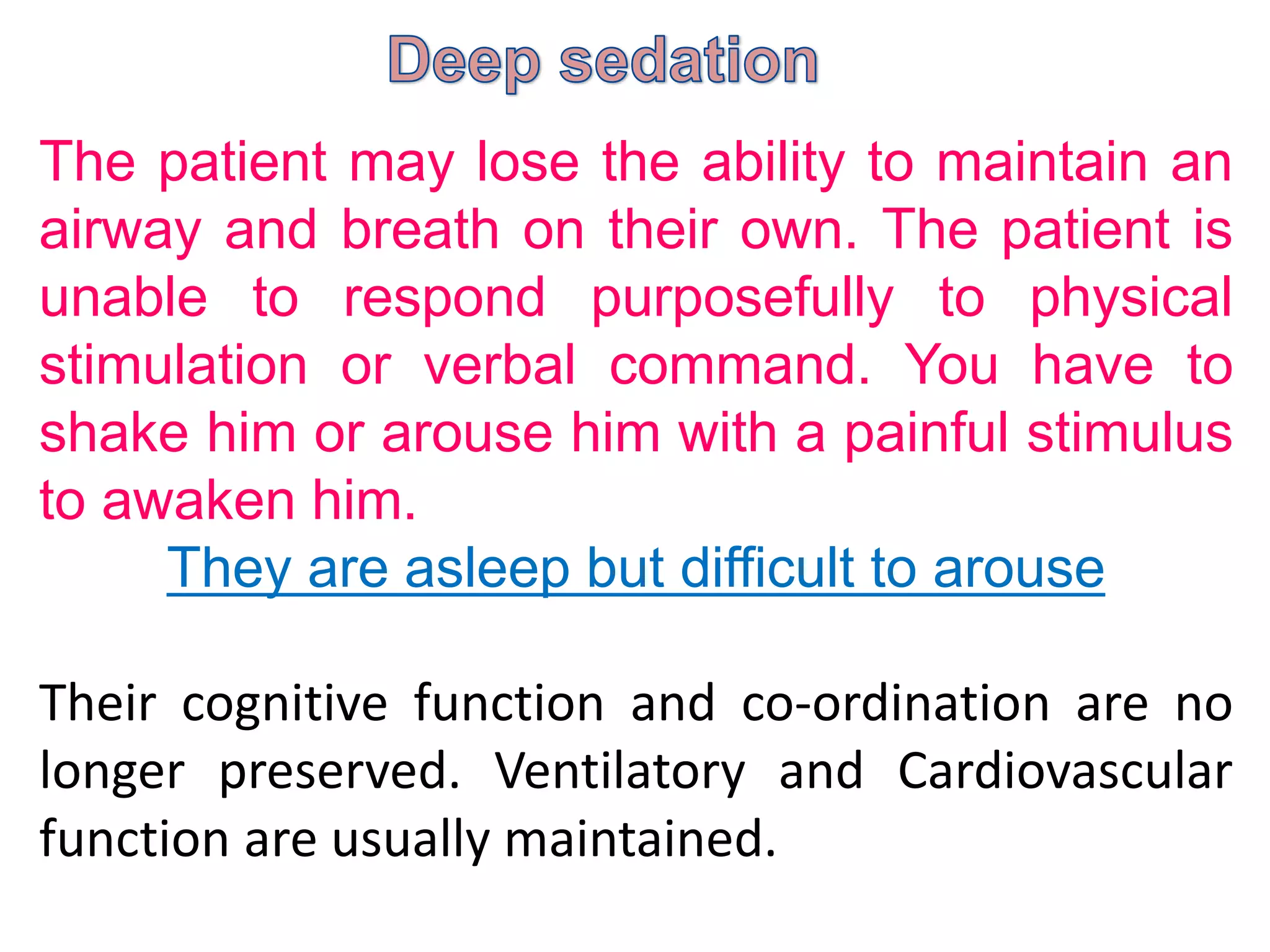 The patient may lose the ability to maintain an
airway and breath on their own. The patient is
unable to respond purposefully to physical
stimulation or verbal command. You have to
shake him or arouse him with a painful stimulus
to awaken him.
They are asleep but difficult to arouse
Their cognitive function and co-ordination are no
longer preserved. Ventilatory and Cardiovascular
function are usually maintained.
 