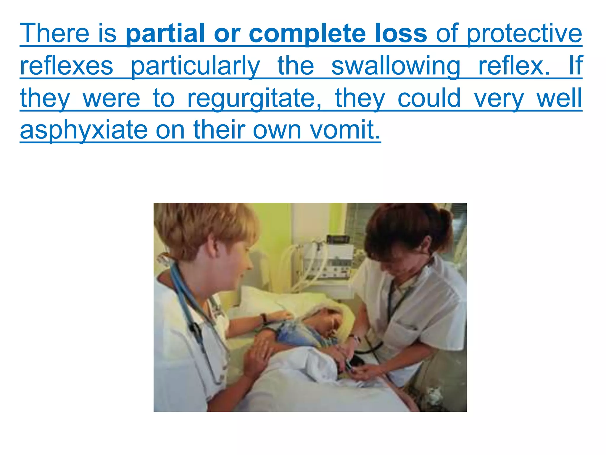 There is partial or complete loss of protective
reflexes particularly the swallowing reflex. If
they were to regurgitate, they could very well
asphyxiate on their own vomit.
 
