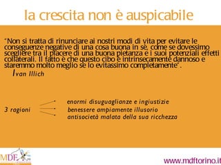 la crescita non è auspicabile “ Non si tratta di rinunciare ai nostri modi di vita per evitare le conseguenze negative di una cosa buona in sè, come se dovessimo scegliere tra il piacere di una buona pietanza e i suoi potenziali effetti collaterali. Il fatto è che questo cibo è intrinsecamente dannoso e staremmo molto meglio se lo evitassimo completamente”. I van Illich enormi disuguaglianze e ingiustizie 3 ragioni  benessere ampiamente illusorio antisocietà malata della sua ricchezza 