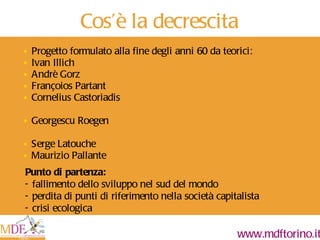 Cos ’ è la decrescita Progetto formulato alla fine degli anni 60 da teorici: Ivan Illich Andrè Gorz Françoios Partant Cornelius Castoriadis Georgescu Roegen Serge Latouche Maurizio Pallante Punto di partenza: - fallimento dello sviluppo nel sud del mondo - perdita di punti di riferimento nella società capitalista - crisi ecologica 