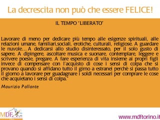IL TEMPO  “ LIBERATO ” Lavorare di meno per dedicare più tempo alle esigenze spirituali, alle relazioni umane, familiari,sociali, erotiche, culturali, religiose. A guardare le nuvole… A dedicarsi allo studio disinteressato, per il solo gusto di sapere. A dipingere, ascoltare musica e suonare, contemplare, leggere e scrivere poesie, pregare. A fare esperienza di vita insieme ai propri figli invece di compensare con l ’ acquisto di cose i sensi di colpa che si provano quando si affidano tutto il girno a estranei perchè si passa tutto il giorno a lavorare per guadagnare i soldi necessari per comprare le cose che acquietano i sensi di colpa. ” Maurizio Pallante La decrescita non può che essere FELICE! 