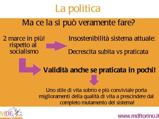 Ma ce la si può veramente fare? Insostenibilità sistema attuale: Validità anche se praticata in pochi! Uno stile di vita sobrio e più conviviale porta  miglioramenti della qualità di vita a prescindere dal  completo mutamento del sistema! Decrescita subita vs praticata La politica 2 marce in più! rispetto al  socialismo 
