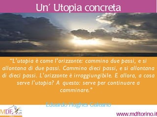 “ L'utopia è come l'orizzonte: cammino due passi, e si allontana di due passi. Cammino dieci passi, e si allontana di dieci passi. L'orizzonte è irraggiungibile. E allora, a cosa serve l'utopia? A questo: serve per continuare a camminare. "  Eduardo Hughes Galeano Un ’  Utopia concreta Pessimismo della ragione Ottimismo della volontà 