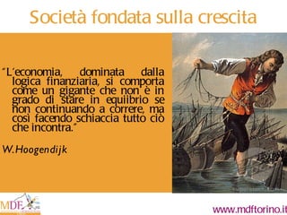 Società fondata sulla crescita “ L'economia, dominata dalla logica finanziaria, si comporta come un gigante che non è in grado di stare in equiibrio se non continuando a correre, ma così facendo schiaccia tutto ciò che incontra. ” W.Hoogendijk 