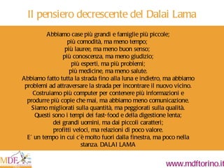 Abbiamo case più grandi e famiglie più piccole; più comodità, ma meno tempo;  più lauree, ma meno buon senso;  più conoscenza, ma meno giudizio; più esperti, ma più problemi; più medicine, ma meno salute. Abbiamo fatto tutta la strada fino alla luna e indietro, ma abbiamo problemi ad attraversare la strada per incontrare il nuovo vicino. Costruiamo più computer per contenere più informazioni e produrre più copie che mai, ma abbiamo meno comunicazione. Siamo migliorati sulla quantità, ma peggiorati sulla qualità. Questi sono i tempi dei fast-food e della digestione lenta; dei grandi uomini, ma dai piccoli caratteri; profitti veloci, ma relazioni di poco valore. E’ un tempo in cui c’è molto fuori dalla finestra, ma poco nella stanza. DALAI LAMA   Il pensiero decrescente del Dalai Lama 
