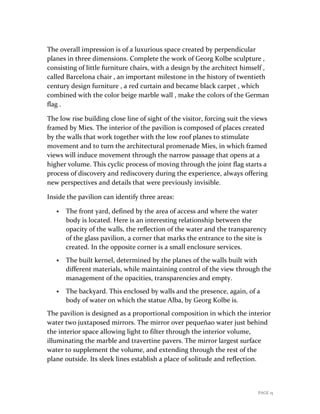 PAGE 15
The overall impression is of a luxurious space created by perpendicular
planes in three dimensions. Complete the work of Georg Kolbe sculpture ,
consisting of little furniture chairs, with a design by the architect himself ,
called Barcelona chair , an important milestone in the history of twentieth
century design furniture , a red curtain and became black carpet , which
combined with the color beige marble wall , make the colors of the German
flag .
The low rise building close line of sight of the visitor, forcing suit the views
framed by Mies. The interior of the pavilion is composed of places created
by the walls that work together with the low roof planes to stimulate
movement and to turn the architectural promenade Mies, in which framed
views will induce movement through the narrow passage that opens at a
higher volume. This cyclic process of moving through the joint flag starts a
process of discovery and rediscovery during the experience, always offering
new perspectives and details that were previously invisible.
Inside the pavilion can identify three areas:
 The front yard, defined by the area of access and where the water
body is located. Here is an interesting relationship between the
opacity of the walls, the reflection of the water and the transparency
of the glass pavilion, a corner that marks the entrance to the site is
created. In the opposite corner is a small enclosure services.
 The built kernel, determined by the planes of the walls built with
different materials, while maintaining control of the view through the
management of the opacities, transparencies and empty.
 The backyard. This enclosed by walls and the presence, again, of a
body of water on which the statue Alba, by Georg Kolbe is.
The pavilion is designed as a proportional composition in which the interior
water two juxtaposed mirrors. The mirror over pequeñao water just behind
the interior space allowing light to filter through the interior volume,
illuminating the marble and travertine pavers. The mirror largest surface
water to supplement the volume, and extending through the rest of the
plane outside. Its sleek lines establish a place of solitude and reflection.
 