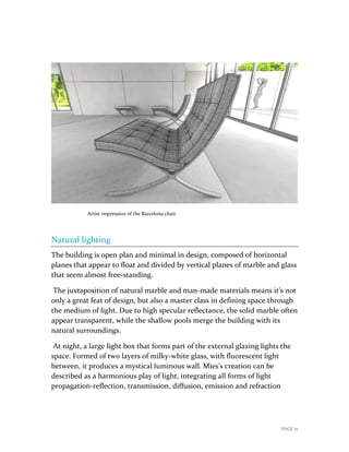 PAGE 17
Artist impression of the Barcelona chair
Natural lighting
The building is open plan and minimal in design, composed of horizontal
planes that appear to float and divided by vertical planes of marble and glass
that seem almost free-standing.
The juxtaposition of natural marble and man-made materials means it’s not
only a great feat of design, but also a master class in defining space through
the medium of light. Due to high specular reflectance, the solid marble often
appear transparent, while the shallow pools merge the building with its
natural surroundings.
At night, a large light box that forms part of the external glazing lights the
space. Formed of two layers of milky-white glass, with fluorescent light
between, it produces a mystical luminous wall. Mies's creation can be
described as a harmonious play of light, integrating all forms of light
propagation-reflection, transmission, diffusion, emission and refraction.
 