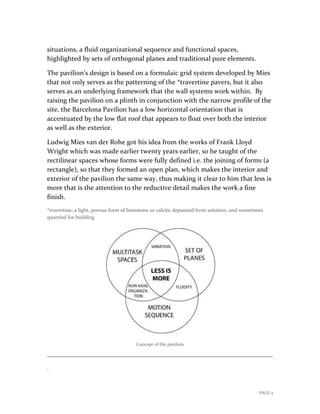 PAGE 5
situations, a fluid organizational sequence and functional spaces,
highlighted by sets of orthogonal planes and traditional pure elements.
The pavilion’s design is based on a formulaic grid system developed by Mies
that not only serves as the patterning of the *travertine pavers, but it also
serves as an underlying framework that the wall systems work within. By
raising the pavilion on a plinth in conjunction with the narrow profile of the
site, the Barcelona Pavilion has a low horizontal orientation that is
accentuated by the low flat roof that appears to float over both the interior
as well as the exterior.
Ludwig Mies van der Rohe got his idea from the works of Frank Lloyd
Wright which was made earlier twenty years earlier, so he taught of the
rectilinear spaces whose forms were fully defined i.e. the joining of forms (a
rectangle), so that they formed an open plan, which makes the interior and
exterior of the pavilion the same way, thus making it clear to him that less is
more that is the attention to the reductive detail makes the work a fine
finish.
*travertine; a light, porous form of limestone or calcite deposited from solution, and sometimes
quarried for building
Concept of the paviloin
.
 