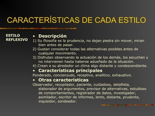 CARACTERÍSTICAS DE CADA ESTILO 
ESTILO 
REFLEXIVO 
• Descripción 
1) Su filosofía es la prudencia, no dejan piedra sin mover, miran 
bien antes de pasar. 
2) Gustan considerar todas las alternativas posibles antes de 
cualquier movimiento. 
3) Disfrutan observando la actuación de los demás, los escuchan y 
no intervienen hasta haberse adueñado de la situación. 
4) Crean a su alrededor un clima algo distante y condescendiente. 
• Características principales 
Ponderado, concienzudo, receptivo, analítico, exhaustivo. 
• Otras características 
Observador, recopilador, paciente, cuidadoso, detallista, 
elaborador de argumentos, previsor de alternativas, estudioso 
de comportamientos, registrador de datos, investigador, 
asimilador, escritor de informes, lento, distante, prudente, 
inquisidor, sondeador. 
 
