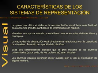 CARACTERÍSTICAS DE LOS 
SISTEMAS DE REPRESENTACIÓN 
La gente que utiliza el sistema de representación visual tiene más facilidad 
para absorber grandes cantidades de información con rapidez. 
Visualizar nos ayuda además, a establecer relaciones entre distintas ideas y 
conceptos. 
La capacidad de abstracción está directamente relacionada con la capacidad 
de visualizar. También la capacidad de planificar. 
Esas dos características explican que la gran mayoría de los alumnos 
universitarios (y por ende, de los profesores) sean visuales. 
Los alumnos visuales aprenden mejor cuando leen o ven la información de 
alguna manera. 
 