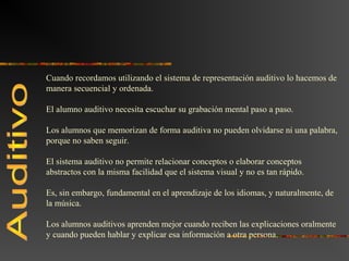 Cuando recordamos utilizando el sistema de representación auditivo lo hacemos de 
manera secuencial y ordenada. 
El alumno auditivo necesita escuchar su grabación mental paso a paso. 
Los alumnos que memorizan de forma auditiva no pueden olvidarse ni una palabra, 
porque no saben seguir. 
El sistema auditivo no permite relacionar conceptos o elaborar conceptos 
abstractos con la misma facilidad que el sistema visual y no es tan rápido. 
Es, sin embargo, fundamental en el aprendizaje de los idiomas, y naturalmente, de 
la música. 
Los alumnos auditivos aprenden mejor cuando reciben las explicaciones oralmente 
y cuando pueden hablar y explicar esa información a otra persona. 
 