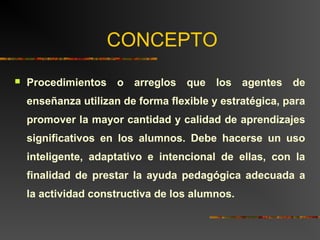CONCEPTO 
 Procedimientos o arreglos que los agentes de 
enseñanza utilizan de forma flexible y estratégica, para 
promover la mayor cantidad y calidad de aprendizajes 
significativos en los alumnos. Debe hacerse un uso 
inteligente, adaptativo e intencional de ellas, con la 
finalidad de prestar la ayuda pedagógica adecuada a 
la actividad constructiva de los alumnos. 
 