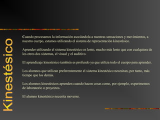 Cuando procesamos la información asociándola a nuestras sensaciones y movimientos, a 
nuestro cuerpo, estamos utilizando el sistema de representación kinestésico. 
Aprender utilizando el sistema kinestésico es lento, mucho más lento que con cualquiera de 
los otros dos sistemas, el visual y el auditivo. 
El aprendizaje kinestésico también es profundo ya que utiliza todo el cuerpo para aprender. 
Los alumnos que utilizan preferentemente el sistema kinestésico necesitan, por tanto, más 
tiempo que los demás. 
Los alumnos kinestésicos aprenden cuando hacen cosas como, por ejemplo, experimentos 
de laboratorio o proyectos. 
El alumno kinestésico necesita moverse. 
 