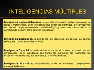 INTELIGENCIAS MÚLTIPLES 
Inteligencia Lógica-Matemática, la que utilizamos para resolver problemas de 
lógica y matemáticas. Es la inteligencia que tienen los científicos. Se corresponde 
con el modo de pensamiento del hemisferio lógico y con lo que nuestra cultura ha 
considerado siempre como la única inteligencia. 
Inteligencia Lingüística, la que tienen los escritores, los poetas, los buenos 
redactores. Utiliza ambos hemisferios. 
Inteligencia Espacial, consiste en formar un modelo mental del mundo en tres 
dimensiones, es la inteligencia que tienen los marineros, los ingenieros, los 
cirujanos, los escultores, los arquitectos, o los decoradores. 
Inteligencia Musical es, naturalmente la de los cantantes, compositores, 
músicos, bailarines. 
 
