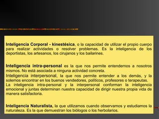 Inteligencia Corporal - kinestésica, o la capacidad de utilizar el propio cuerpo 
para realizar actividades o resolver problemas. Es la inteligencia de los 
deportistas, los artesanos, los cirujanos y los bailarines. 
Inteligencia intra-personal es la que nos permite entendernos a nosotros 
mismos. No está asociada a ninguna actividad concreta. 
Inteligencia interpersonal, la que nos permite entender a los demás, y la 
solemos encontrar en los buenos vendedores, políticos, profesores o terapeutas. 
La inteligencia intra-personal y la interpersonal conforman la inteligencia 
emocional y juntas determinan nuestra capacidad de dirigir nuestra propia vida de 
manera satisfactoria. 
Inteligencia Naturalista, la que utilizamos cuando observamos y estudiamos la 
naturaleza. Es la que demuestran los biólogos o los herbolarios. 
