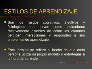 ESTILOS DE APRENDIZAJE 
 Son los rasgos cognitivos, afectivos y 
fisiológicos que sirven como indicadores 
relativamente estables de cómo los alumnos 
perciben interacciones y responden a sus 
ambientes de aprendizaje. 
 Este término se refiere al hecho de que cada 
persona utiliza su propio modelo o estrategias a 
la hora de aprender 
 