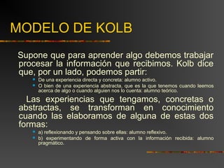 MODELO DE KOLB 
Supone que para aprender algo debemos trabajar 
procesar la información que recibimos. Kolb dice 
que, por un lado, podemos partir: 
 De una experiencia directa y concreta: alumno activo. 
 O bien de una experiencia abstracta, que es la que tenemos cuando leemos 
acerca de algo o cuando alguien nos lo cuenta: alumno teórico. 
Las experiencias que tengamos, concretas o 
abstractas, se transforman en conocimiento 
cuando las elaboramos de alguna de estas dos 
formas: 
 a) reflexionando y pensando sobre ellas: alumno reflexivo. 
 b) experimentando de forma activa con la información recibida: alumno 
pragmático. 
 