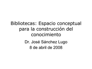 Bibliotecas: Espacio conceptual para la construcción del conocimiento Dr. Jos é Sánchez Lugo 8 de abril de 2008 