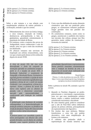 Página2CIÊNCIASHUMANASESUASTECNOLOGIA–HISTÓRIA–PREUNI–PÓLODASE-EXÉRCICIODEFIXAÇÃOX–PROFJorgeMarcos
[A] Se apenas 1, 2 e 3 forem corretas;
[B] Se apenas 2, 4 e 5 forem corretas;
[C] Se apenas 4 e 5 forem corretas;
[D] Se apenas 2, 3 e 4 forem corretas;
[E] Se apenas 2 e 4 forem corretas;
Questão 03
Sobre a arte romana e a sua relação com
manifestações artísticas de outros períodos e
civilizações, assinale o que for correto.
1. Diferentemente dos circos na Grécia Antiga,
o circo romano, chamado de Coliseu,
destinava-se, principalmente, à luta de
gladiadores, garantindo entretenimento à
população da cidade de Roma.
2. Os romanos, como a maioria dos povos da
Antiguidade, nunca conheceram a arte do
retrato, uma vez que o rosto das esculturas
era idealizado.
3. Os afrescos romanos não serviram de
inspiração aos artistas renascentistas, uma
vez que a maior parte desses só foi conhecida
depois do século XVIII.
4. Com o uso das abóbadas de aresta, elemento
construtivo que não era praticado pelos
gregos, os construtores romanos puderam
rasgar grandes vãos nas paredes das
construções.
5. Os construtores romanos, assim como os
gregos, assentavam o auditório dos teatros
nas encostas das colinas, porque isso lhes
garantiria maior solidez da construção e
economia de material.
[A] Se apenas 1, 2 e 5 forem corretas;
[B] Se apenas 2, 4 e 5 forem corretas;
[C] Se apenas 4 e 5 forem corretas;
[D] Se apenas 2, 3 e 4 forem corretas;
[E] Se apenas 2, 3, 4 e 5 forem corretas;
Questão 04
A Arte do século XX, tão rica como
diversificada, é fruto do conjunto de
revoluções operadas no continente europeu a
partir d. A e meados do século XIX. A
Revolução Industrial, o surgimento da
Fotografia, a Revolução Russa, a primeira e a
segunda guerras mundiais e a queda do muro
de Berlim, foram momentos significativos que
mudaram a forma de ver e sentir do mundo
Ocidental e, por consequência, a forma de se
exprimir. Assim, a pintura do século XX
marca uma ruptura com os cânones do
passado, com o classicismo conservador
marcado pela representatividade e
condicionada pela tradução da realidade
objetiva.
[...]
A globalização como fenômeno da sociedade
contemporânea e a desterritorialização da
produção artística começam a se fortalecer na
virada da década de 70 para 80. Esta nova fase
artística recebeu várias denominações
[...]
A pintura passa a ser concebida a partir de
novos pressupostos: uso abusivo das cores,
grandes formatos, uso de objetos do cotidiano
adotados como suporte pictórico da obra,
gestualidade, figurativismo e expressionismo.
Jovens pintores transitam constantemente
entre a tradição da história da arte e os
fragmentos do mundo atual, realizando uma
pintura híbrida e contínua.
Daniel Senise
Pintura. A volta da pintura nos anos 80, 1985 in
http://www.macvirtual.usp.br/mac/templates
/projetos/seculoxx/modulo6/pintura.
Sobre a pintura no século XX, assinale o que for
correto.
1. Quando os Nazistas chegaram ao poder,
patrocinaram o movimento expressionista,
uma vez que essa manifestação artística
lutava contra a estética tradicional, então
considerada reacionária e decadente.
2. De uma maneira geral, pode-se considerar
que a arte de Paul Klee sofreu influência
apenas da pintura abstrata, principalmente
do expressionismo não figurativo.
3. Em muitas das suas pinturas, Matisse
transformou a cena em um padrão
decorativo, com uma simplificação de
formas e de contornos.
4. O cubismo não pretendia abolir a
representação do mundo sensível, mas
 