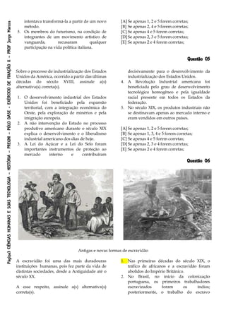 Página3CIÊNCIASHUMANASESUASTECNOLOGIA–HISTÓRIA–PREUNI–PÓLODASE-EXÉRCICIODEFIXAÇÃOX–PROFJorgeMarcos
intentava transformá-la a partir de um novo
método.
5. Os membros do futurismo, na condição de
integrantes de um movimento artístico de
vanguarda, recusaram qualquer
participação na vida política italiana.
[A] Se apenas 1, 2 e 5 forem corretas;
[B] Se apenas 2, 4 e 5 forem corretas;
[C] Se apenas 4 e 5 forem corretas;
[D] Se apenas 2, 3 e 5 forem corretas;
[E] Se apenas 2 e 4 forem corretas;
Questão 05
Sobre o processo de industrialização dos Estados
Unidos da América, ocorrido a partir das últimas
décadas do século XVIII, assinale a(s)
alternativa(s) correta(s).
1. O desenvolvimento industrial dos Estados
Unidos foi beneficiado pela expansão
territorial, com a integração econômica do
Oeste, pela exploração de minérios e pela
imigração europeia.
2. A não intervenção do Estado no processo
produtivo americano durante o século XIX
explica o desenvolvimento e o liberalismo
industrial americano dos dias de hoje.
3. A Lei do Açúcar e a Lei do Selo foram
importantes instrumentos de proteção ao
mercado interno e contribuíram
decisivamente para o desenvolvimento da
industrialização dos Estados Unidos.
4. A Revolução Industrial americana foi
beneficiada pelo grau de desenvolvimento
tecnológico homogêneo e pela igualdade
racial presente em todos os Estados da
federação.
5. No século XIX, os produtos industriais não
se destinavam apenas ao mercado interno e
eram vendidos em outros países.
[A] Se apenas 1, 2 e 5 forem corretas;
[B] Se apenas 1, 3, 4 e 5 forem corretas;
[C] Se apenas 4 e 5 forem corretas;
[D] Se apenas 2, 3 e 4 forem corretas;
[E] Se apenas 2 e 4 forem corretas;
Questão 06
Antigas e novas formas de escravidão
A escravidão foi uma das mais duradouras
instituições humanas, pois fez parte da vida de
distintas sociedades, desde a Antiguidade até o
século XX.
A esse respeito, assinale a(s) alternativa(s)
correta(s).
1. Nas primeiras décadas do século XIX, o
tráfico de africanos e a escravidão foram
abolidos do Império Britânico.
2. No Brasil, no início da colonização
portuguesa, os primeiros trabalhadores
escravizados foram os índios;
posteriormente, o trabalho do escravo
 