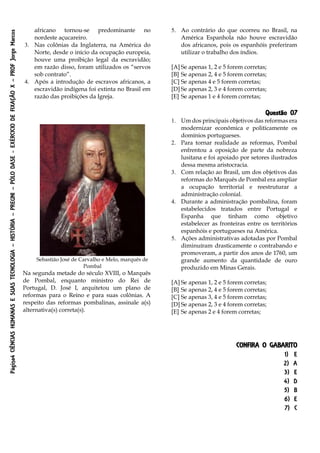 Página4CIÊNCIASHUMANASESUASTECNOLOGIA–HISTÓRIA–PREUNI–PÓLODASE-EXÉRCICIODEFIXAÇÃOX–PROFJorgeMarcos
africano tornou-se predominante no
nordeste açucareiro.
3. Nas colônias da Inglaterra, na América do
Norte, desde o início da ocupação europeia,
houve uma proibição legal da escravidão;
em razão disso, foram utilizados os “servos
sob contrato”.
4. Após a introdução de escravos africanos, a
escravidão indígena foi extinta no Brasil em
razão das proibições da Igreja.
5. Ao contrário do que ocorreu no Brasil, na
América Espanhola não houve escravidão
dos africanos, pois os espanhóis preferiram
utilizar o trabalho dos índios.
[A] Se apenas 1, 2 e 5 forem corretas;
[B] Se apenas 2, 4 e 5 forem corretas;
[C] Se apenas 4 e 5 forem corretas;
[D] Se apenas 2, 3 e 4 forem corretas;
[E] Se apenas 1 e 4 forem corretas;
Questão 07
Sebastião José de Carvalho e Melo, marquês de
Pombal
Na segunda metade do século XVIII, o Marquês
de Pombal, enquanto ministro do Rei de
Portugal, D. José I, arquitetou um plano de
reformas para o Reino e para suas colônias. A
respeito das reformas pombalinas, assinale a(s)
alternativa(s) correta(s).
1. Um dos principais objetivos das reformas era
modernizar econômica e politicamente os
domínios portugueses.
2. Para tornar realidade as reformas, Pombal
enfrentou a oposição de parte da nobreza
lusitana e foi apoiado por setores ilustrados
dessa mesma aristocracia.
3. Com relação ao Brasil, um dos objetivos das
reformas do Marquês de Pombal era ampliar
a ocupação territorial e reestruturar a
administração colonial.
4. Durante a administração pombalina, foram
estabelecidos tratados entre Portugal e
Espanha que tinham como objetivo
estabelecer as fronteiras entre os territórios
espanhóis e portugueses na América.
5. Ações administrativas adotadas por Pombal
diminuíram drasticamente o contrabando e
promoveram, a partir dos anos de 1760, um
grande aumento da quantidade de ouro
produzido em Minas Gerais.
[A] Se apenas 1, 2 e 5 forem corretas;
[B] Se apenas 2, 4 e 5 forem corretas;
[C] Se apenas 3, 4 e 5 forem corretas;
[D] Se apenas 2, 3 e 4 forem corretas;
[E] Se apenas 2 e 4 forem corretas;
CONFIRA O GABARITO
1) E
2) A
3) E
4) D
5) B
6) E
7) C
 