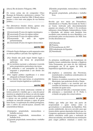 Página2–CIÊNCIASHUMANASESUASTECNOLOGIAS–EXERCÍCIODEFIXAÇÃODEHISTÓRIANº11–PROFJorgeMarcos
(disco), Rio de Janeiro: Polygram, 1984.
Os versos acima são do compositor Chico
Buarque de Holanda e pertencem a música “Vai
passar”, lançada no final de 1984. O Brasil estava
prestes a virar mais uma página de sua história
política,.........................................................................
Das alternativas listadas abaixo, apenas uma
completa corretamente o texto. Marque-a.
[A] encerrando 21 anos do regime monárquico.
[B] encerrando 25 anos do regime militar.
[C] encerrando 21 anos do regime militar.
[D] encerrando 30 anos do regime
parlamentarista.
[E] encerrando 25 anos do regime democrático.
QUESTÃO 04
O Estado-Nação distingue-se pela separação entre
as esferas pública e privada. Isso significa que
[A] o Estado não pode impor limites legais à
exploração das terras de propriedade
particular.
[B] no território nacional, a soberania é exercida
pelos proprietários particulares das terras.
[C] a soberania é um monopólio do Estado,
enquanto a propriedade é um direito dos
indivíduos.
[D] o regime político republicano é o único
adequado ao Estado Nacional.
[E] no interior das suas terras, os proprietários
exercem funções legislativas e judiciária.
QUESTÃO 05
A ocupação das terras americanas somente se
tornou possível à medida que a cana-de-açúcar
mostrou-se adaptável ao clima e ao solo da região
tropical. Mas, sobretudo, quando se percebeu que
o açúcar era um produto rentável, de grande
aceitação no mercado europeu e capaz de gerar
bons lucros. A exploração da colônia portuguesa,
com o cultivo da cana-de-açúcar, assumiu três
características básicas:
[A] pequena propriedade, monocultura e
trabalho escravo.
[B] pequena propriedade, monocultura e
trabalho livre.
[C] grande propriedade, monocultura e trabalho
escravo.
[D] média propriedade, monocultura e trabalho
escravo.
[E] grande propriedade, policultura e trabalho
livre.
QUESTÃO 06
Revolta que teve início em Pernambuco,
estendendo-se à Paraíba, Rio Grande do Norte e
ao Ceará, motivada pelo descontentamento
popular em relação a D. Pedro I. Os revoltosos
adotaram o lema Religião, Independência, União
e Liberdade, até mesmo uma bandeira fora
escolhida como símbolo da nova República a ser
proclamada pelos revolucionários em 1824. Essa
revolta denominou-se:
[A] Cabanada.
[B] Praieira.
[C] Pernambucana de 1817.
[D] Confederação do Equador.
[E] Setembrada.
QUESTÃO 07
As primeiras modificações da Constituição do
Império foram estabelecidas durante a Regência
Trina Permanente, por meio do Ato Adicional,
promulgado em 12 de agosto de 1834, de
importância significativa porque
[A] ampliava a autonomia das Províncias,
neutralizando a tendência centralizadora do
Primeiro Reinado.
[B] limitava os poderes excessivos das Câmaras
Municipais, que poderiam dividir a Nação.
[C] a regência passou a ser exercida por um
conselho de ministros, eleito para exercer um
mandato de quatro anos.
[D] fora criado em Salvador, o município neutro.
[E] antecipava a maioridade de D. Pedro I,
evitando um golpe dos conservadores.
QUESTÃO 08
Política que tinha por base um pacto de
reciprocidade e apoio mútuo entre os
governadores e o presidente da República. Pelo
acordo estabelecido, dar-se-ia um jeito para que
fossem eleitos apenas deputados federais que, no
Congresso, apoiassem o presidente. Em troca, este
último concederia verba para a realização de
obras nas estradas, não interferiria nas nomeações
para cargos públicos estaduais e usaria sua
 