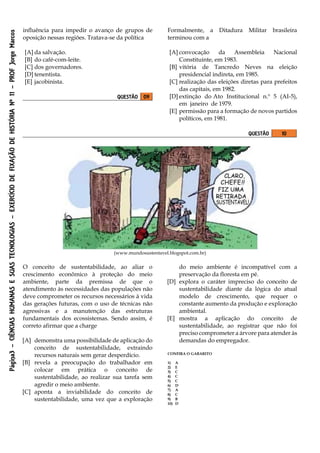 Página3–CIÊNCIASHUMANASESUASTECNOLOGIAS–EXERCÍCIODEFIXAÇÃODEHISTÓRIANº11–PROFJorgeMarcos
influência para impedir o avanço de grupos de
oposição nessas regiões. Tratava-se da política
[A] da salvação.
[B] do café-com-leite.
[C] dos governadores.
[D] tenentista.
[E] jacobinista.
QUESTÃO 09
Formalmente, a Ditadura Militar brasileira
terminou com a
[A] convocação da Assembleia Nacional
Constituinte, em 1983.
[B] vitória de Tancredo Neves na eleição
presidencial indireta, em 1985.
[C] realização das eleições diretas para prefeitos
das capitais, em 1982.
[D] extinção do Ato Institucional n.º 5 (AI-5),
em janeiro de 1979.
[E] permissão para a formação de novos partidos
políticos, em 1981.
QUESTÃO 10
(www.mundosustentavel.blogspot.com.br)
O conceito de sustentabilidade, ao aliar o
crescimento econômico à proteção do meio
ambiente, parte da premissa de que o
atendimento às necessidades das populações não
deve comprometer os recursos necessários à vida
das gerações futuras, com o uso de técnicas não
agressivas e a manutenção das estruturas
fundamentais dos ecossistemas. Sendo assim, é
correto afirmar que a charge
[A] demonstra uma possibilidade de aplicação do
conceito de sustentabilidade, extraindo
recursos naturais sem gerar desperdício.
[B] revela a preocupação do trabalhador em
colocar em prática o conceito de
sustentabilidade, ao realizar sua tarefa sem
agredir o meio ambiente.
[C] aponta a inviabilidade do conceito de
sustentabilidade, uma vez que a exploração
do meio ambiente é incompatível com a
preservação da floresta em pé.
[D] explora o caráter impreciso do conceito de
sustentabilidade diante da lógica do atual
modelo de crescimento, que requer o
constante aumento da produção e exploração
ambiental.
[E] mostra a aplicação do conceito de
sustentabilidade, ao registrar que não foi
preciso comprometer a árvore para atender às
demandas do empregador.
CONFIRA O GABARITO
1) A
2) E
3) C
4) C
5) C
6) D
7) A
8) C
9) B
10) D
 