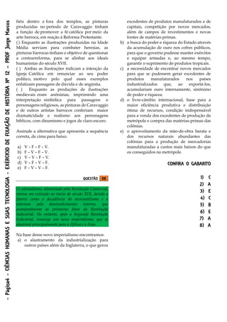-Página4-CIÊNCIASHUMANASESUASTECNOLOGIA-EXÉRCICIODEFIXAÇÃODEHISTÓRIANº12–PROFJorgeMarcos
fiéis dentro e fora dos templos, as pinturas
produzidas no período de Caravaggio tinham
a função de promover a fé católica por meio da
arte barroca, em reação à Reforma Protestante.
( ) Enquanto as ilustrações produzidas na Idade
Média serviam para combater heresias, as
pinturas barrocas tinham o objetivo de questionar
a contrarreforma, para se alinhar aos ideais
humanistas do século XVII.
( ) Ambas as ilustrações indicam a intenção da
Igreja Católica em renunciar ao seu poder
político, motivo pelo qual esses exemplos
enfatizam passagens de dúvida e de angústia.
( ) Enquanto as produções de ilustrações
medievais eram anônimas, imprimindo uma
interpretação simbólica para passagens e
personagens religiosos, as pinturas de Caravaggio
e de outros artistas barrocos conferiam maior
dramaticidade e realismo aos personagens
bíblicos, com dinamismo e jogos de claro-escuro.
Assinale a alternativa que apresenta a sequência
correta, de cima para baixo.
a) V – F – F – V.
b) F – V – F – V.
c) V – V – F – V.
d) V – F – V – F.
e) F – V – V – F.
QUESTÃO 08
O colonialismo, alimentado pela Revolução Comercial,
entrou em extinção no início do século XIX, devido a
fatores como a decadência do mercantilismo e o
interesse pelo desenvolvimento interno, que
acompanharam as primeiras fases da Revolução
Industrial. No entanto, após a Segunda Revolução
Industrial, ressurge um novo imperialismo, que se
alastrará principalmente para a África e a Ásia.
Na base desse novo imperialismo encontramos:
a) o alastramento da industrialização para
outros países além da Inglaterra, o que gerou
excedentes de produtos manufaturados e de
capitais, competição por novos mercados,
além de campos de investimentos e novas
fontes de matérias-primas.
b) a busca do poder e riqueza do Estado através
da acumulação de ouro nos cofres públicos,
para que o governo pudesse manter exércitos
e equipar armadas e, ao mesmo tempo,
garantir o suprimento de produtos tropicais.
c) a necessidade de encontrar novos mercados
para que se pudessem gerar excedentes de
produtos manufaturados nos países
industrializados que, ao exportá-los,
acumulariam ouro internamente, sinônimo
de poder e riqueza.
d) o livre-câmbio internacional, base para a
maior eficiência produtiva e distribuição
ótima de recursos, condição indispensável
para a venda dos excedentes de produção da
metrópole e compra das matérias-primas das
colônias.
e) o aproveitamento da mão-de-obra barata e
dos recursos naturais abundantes das
colônias para a produção de mercadorias
manufaturadas a custos mais baixos do que
os conseguidos na metrópole.
CONFIRA O GABARITO
1) C
2) A
3) E
4) C
5) B
6) E
7) A
8) A
 