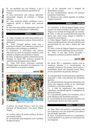 Página2-CIÊNCIASHUMANASESUASTECNOLOGIA-EXÉRCICIODEFIXAÇÃODEHISTÓRIANº13–PROFJorgeMarcos
B) um equilíbrio nas suas finanças, o que o
converteu na maior potência exportadora da
Europa.
C) uma convivência com culturas diferentes,
provocando choques de costumes e intrigas
militares.
D) uma constante relação conflituosa com a
Inglaterra, devido à disputa pelo mercado
asiático.
E) uma renovação política importante, com o fim
dos governos centralizadores e militaristas.
RESPOSTA: C – COMENTÁRIO
A) Falsa. Portugal não tinha força militar para
enfrentar muitos países europeus. Estava entre os
dominados.
B) Falsa. Portugal ganhou muito com a
exploração colonial, mas enfrentou muitas crises
financeiras e não conseguiu se estabilizar.
C) Verdadeira. A convivência com culturas
diferentes fez parte da expansão marítima, como
também as disputas por produtos e espaços.
D) Falsa. A Inglaterra ajudou e influenciou muito
Portugal no século XIX, inclusive quando da
vinda da corte portuguesa para o Brasil.
E) Falsa. Não houve renovação constante.
Portugal seguia os princípios da monarquia e do
mercantilismo, com poucas ousadias.
QUESTÃO 04
Capela Sistina – Juízo Final
A pintura da Capela Sistina é uma das obras
máximas do Renascimento. Seu autor, Miguel
Ângelo:
A) recebeu críticas de muitos católicos, devido à
sua ousadia estética.
B) foi financiado pela burguesia, com o protesto
do papa da época.
C) só foi admirado com a chegada do
Modernismo europeu.
D) teve reconhecimento apenas dos pintores
espanhóis e holandeses.
E) firmou-se como artista seguidor da tradição
religiosa medieval.
RESPOSTA: A – COMENTÁRIO
A) Verdadeira. A obra de Miguel Ângelo causou
espanto em muitos membros da Igreja. Seu autor
chegou a ser acusado de herege pela sua ousadia.
B) Falsa. A obra foi encomendada pelo papa da
época, que, ainda assim, chegou a contestar a
ousadia de certas figuras.
C) Falsa. Miguel Ângelo é um dos artistas mais
notáveis do Renascimento e da arte ocidental, pela
grandiosidade do seu estilo e beleza das suas
figuras.
D) Falsa. A obra de Miguel Ângelo teve grandes
dimensões e causou admiração quase universal.
E) Falsa. A sua obra trouxe inovações e
ultrapassou os limites da pintura medieval.
QUESTÃO 05
No século XIX, o capitalismo cresceu com as
mudanças técnicas e o favorecimento da
produção industrial. No entanto, havia críticas e
insatisfações diante das injustiças sociais. Marx,
um dos pensadores do período, afirmava:
A) a desigualdade social trazida pelo capitalismo,
propondo a volta a prevalências das atividades
agrícolas.
B) a incapacidade de a burguesia administrar com
justiça seus negócios, devido ao seu coletivismo
econômico e suas táticas políticas.
C) a falta de organização das indústrias
capitalistas, ressaltando apenas a inteligência da
produção inglesa.
D) o pessimismo político dos socialistas, com a
forte influência dos iluministas franceses.
E) a necessidade de uma sociedade solidária, com
a participação decisiva da classe operária.
RESPOSTA: E – COMENTÁRIO
A) Falsa. Marx não aceitava o capitalismo com
sua exploração, mas não propunha a prevalência
das atividades agrícolas.
B) Falsa. A burguesia incentivava a competição e
o individualismo e era atenta ao crescimento dos
seus negócios.
 