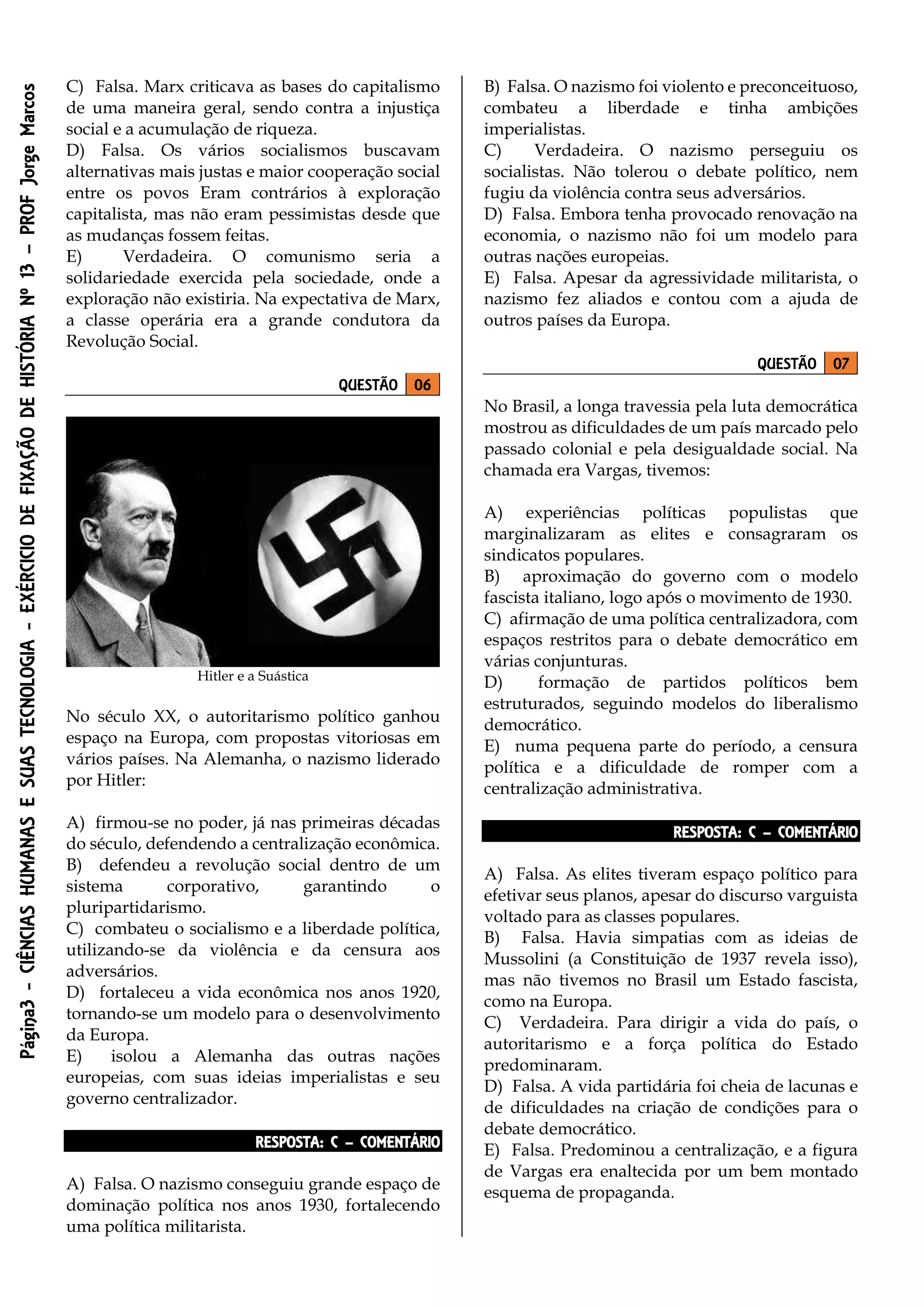Página3-CIÊNCIASHUMANASESUASTECNOLOGIA-EXÉRCICIODEFIXAÇÃODEHISTÓRIANº13–PROFJorgeMarcos
C) Falsa. Marx criticava as bases do capitalismo
de uma maneira geral, sendo contra a injustiça
social e a acumulação de riqueza.
D) Falsa. Os vários socialismos buscavam
alternativas mais justas e maior cooperação social
entre os povos Eram contrários à exploração
capitalista, mas não eram pessimistas desde que
as mudanças fossem feitas.
E) Verdadeira. O comunismo seria a
solidariedade exercida pela sociedade, onde a
exploração não existiria. Na expectativa de Marx,
a classe operária era a grande condutora da
Revolução Social.
QUESTÃO 06
Hitler e a Suástica
No século XX, o autoritarismo político ganhou
espaço na Europa, com propostas vitoriosas em
vários países. Na Alemanha, o nazismo liderado
por Hitler:
A) firmou-se no poder, já nas primeiras décadas
do século, defendendo a centralização econômica.
B) defendeu a revolução social dentro de um
sistema corporativo, garantindo o
pluripartidarismo.
C) combateu o socialismo e a liberdade política,
utilizando-se da violência e da censura aos
adversários.
D) fortaleceu a vida econômica nos anos 1920,
tornando-se um modelo para o desenvolvimento
da Europa.
E) isolou a Alemanha das outras nações
europeias, com suas ideias imperialistas e seu
governo centralizador.
RESPOSTA: C – COMENTÁRIO
A) Falsa. O nazismo conseguiu grande espaço de
dominação política nos anos 1930, fortalecendo
uma política militarista.
B) Falsa. O nazismo foi violento e preconceituoso,
combateu a liberdade e tinha ambições
imperialistas.
C) Verdadeira. O nazismo perseguiu os
socialistas. Não tolerou o debate político, nem
fugiu da violência contra seus adversários.
D) Falsa. Embora tenha provocado renovação na
economia, o nazismo não foi um modelo para
outras nações europeias.
E) Falsa. Apesar da agressividade militarista, o
nazismo fez aliados e contou com a ajuda de
outros países da Europa.
QUESTÃO 07
No Brasil, a longa travessia pela luta democrática
mostrou as dificuldades de um país marcado pelo
passado colonial e pela desigualdade social. Na
chamada era Vargas, tivemos:
A) experiências políticas populistas que
marginalizaram as elites e consagraram os
sindicatos populares.
B) aproximação do governo com o modelo
fascista italiano, logo após o movimento de 1930.
C) afirmação de uma política centralizadora, com
espaços restritos para o debate democrático em
várias conjunturas.
D) formação de partidos políticos bem
estruturados, seguindo modelos do liberalismo
democrático.
E) numa pequena parte do período, a censura
política e a dificuldade de romper com a
centralização administrativa.
RESPOSTA: C – COMENTÁRIO
A) Falsa. As elites tiveram espaço político para
efetivar seus planos, apesar do discurso varguista
voltado para as classes populares.
B) Falsa. Havia simpatias com as ideias de
Mussolini (a Constituição de 1937 revela isso),
mas não tivemos no Brasil um Estado fascista,
como na Europa.
C) Verdadeira. Para dirigir a vida do país, o
autoritarismo e a força política do Estado
predominaram.
D) Falsa. A vida partidária foi cheia de lacunas e
de dificuldades na criação de condições para o
debate democrático.
E) Falsa. Predominou a centralização, e a figura
de Vargas era enaltecida por um bem montado
esquema de propaganda.
 