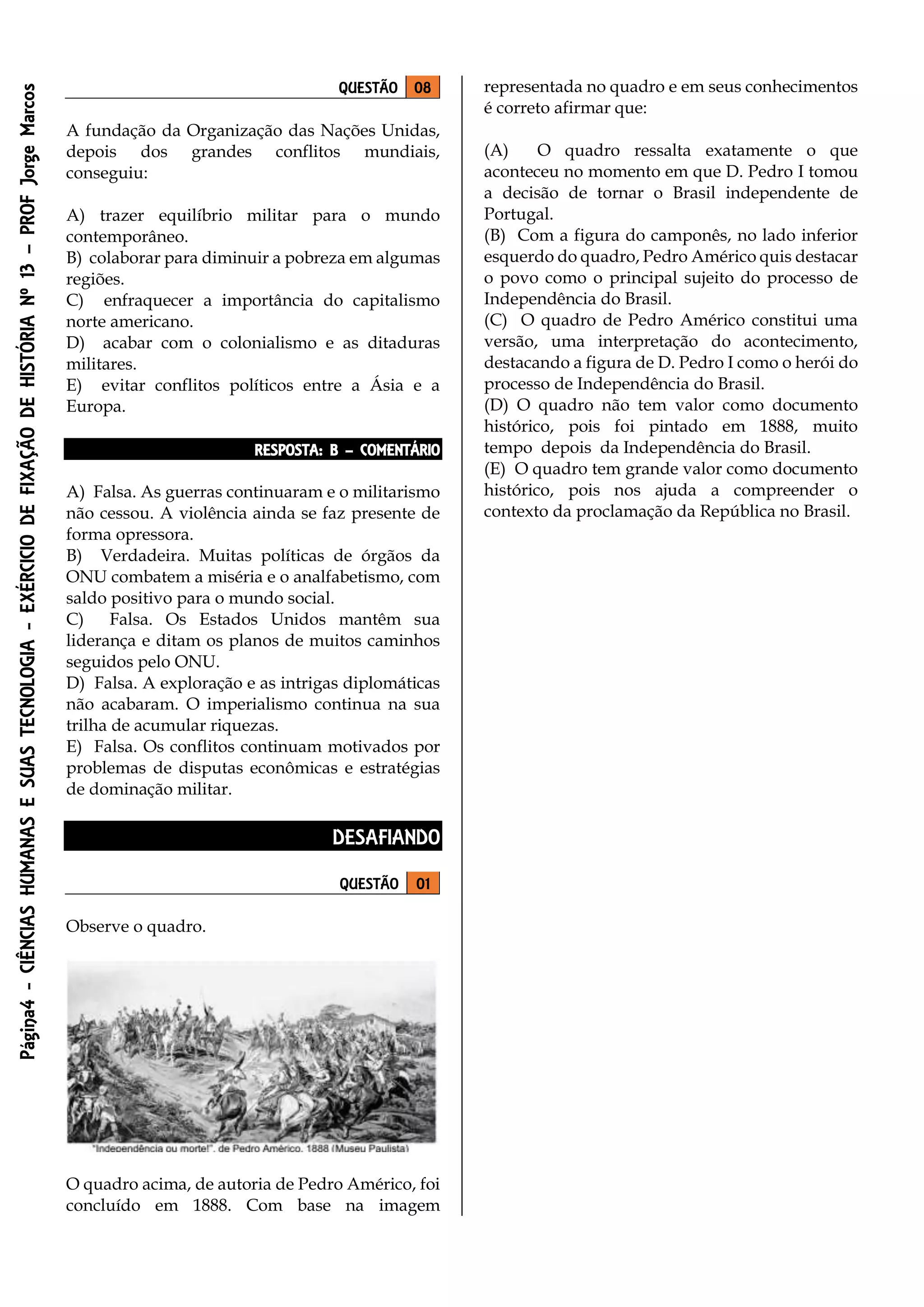 Página4-CIÊNCIASHUMANASESUASTECNOLOGIA-EXÉRCICIODEFIXAÇÃODEHISTÓRIANº13–PROFJorgeMarcos
QUESTÃO 08
A fundação da Organização das Nações Unidas,
depois dos grandes conflitos mundiais,
conseguiu:
A) trazer equilíbrio militar para o mundo
contemporâneo.
B) colaborar para diminuir a pobreza em algumas
regiões.
C) enfraquecer a importância do capitalismo
norte americano.
D) acabar com o colonialismo e as ditaduras
militares.
E) evitar conflitos políticos entre a Ásia e a
Europa.
RESPOSTA: B – COMENTÁRIO
A) Falsa. As guerras continuaram e o militarismo
não cessou. A violência ainda se faz presente de
forma opressora.
B) Verdadeira. Muitas políticas de órgãos da
ONU combatem a miséria e o analfabetismo, com
saldo positivo para o mundo social.
C) Falsa. Os Estados Unidos mantêm sua
liderança e ditam os planos de muitos caminhos
seguidos pelo ONU.
D) Falsa. A exploração e as intrigas diplomáticas
não acabaram. O imperialismo continua na sua
trilha de acumular riquezas.
E) Falsa. Os conflitos continuam motivados por
problemas de disputas econômicas e estratégias
de dominação militar.
DESAFIANDO
QUESTÃO 01
Observe o quadro.
O quadro acima, de autoria de Pedro Américo, foi
concluído em 1888. Com base na imagem
representada no quadro e em seus conhecimentos
é correto afirmar que:
(A) O quadro ressalta exatamente o que
aconteceu no momento em que D. Pedro I tomou
a decisão de tornar o Brasil independente de
Portugal.
(B) Com a figura do camponês, no lado inferior
esquerdo do quadro, Pedro Américo quis destacar
o povo como o principal sujeito do processo de
Independência do Brasil.
(C) O quadro de Pedro Américo constitui uma
versão, uma interpretação do acontecimento,
destacando a figura de D. Pedro I como o herói do
processo de Independência do Brasil.
(D) O quadro não tem valor como documento
histórico, pois foi pintado em 1888, muito
tempo depois da Independência do Brasil.
(E) O quadro tem grande valor como documento
histórico, pois nos ajuda a compreender o
contexto da proclamação da República no Brasil.
 