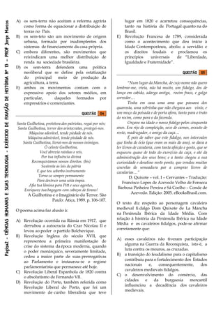 Página2-CIÊNCIASHUMANASESUASTECNOLOGIA-EXÉRCICIODEFIXAÇÃODEHISTÓRIANº13–PROFJorgeMarcos
A) os sem-terra não aceitam a reforma agrária
como forma de equacionar a distribuição de
terras no País.
B) os sem-teto são um movimento de origem
urbana, formado por inadimplentes dos
sistemas de financiamento da casa própria.
C) embora diferentes, são movimentos que
reivindicam uma melhor distribuição de
renda na sociedade brasileira.
D) os sem-terra defendem uma política
neoliberal que se define pela estatização
do principal meio de produção da
agricultura, a terra.
E) ambos os movimentos contam com o
expressivo apoio dos setores médios, em
particular, daqueles formados por
empresários e comerciantes.
QUESTÃO 04
Santa Guilhotina, protetora dos patriotas, rogai por nós;
Santa Guilhotina, terror dos aristocratas, protegei-nos.
Máquina adorável, tende piedade de nós.
Máquina admirável, tende piedade de nós.
Santa Guilhotina, livrai-nos de nossos inimigos.
Ó celeste Guilhotina,
Você abrevia rainhas e reis,
Por tua influência divina
Reconquistamos nossos direitos. (bis)
Sustenta as leis da pátria
E que teu soberbo instrumento
Torne-se sempre permanente
Para destruir uma seita ímpia.
Afia tua lâmina para Pitt e seus agentes,
Enriquece tua bagagem com cabeças de tirano!
A Guilhotina e o Imaginário do Terror. São
Paulo: Ática, 1989. p. 106-107.
O poema acima faz alusão à:
A) Revolução ocorrida na Rússia em 1917, que
derrubou a autocracia do Czar Nicolau II e
levou ao poder o partido Bolchevique.
B) Revolução Inglesa do século XVII, que
representou a primeira manifestação de
crise do sistema da época moderna, quando
o poder monárquico, severamente limitado,
cedeu a maior parte de suas prerrogativas
ao Parlamento e instaurou-se o regime
parlamentarista que permanece até hoje.
C) Revolução Liberal Espanhola de 1820 contra
o absolutismo de Fernando VII.
D) Revolução do Porto, também referida como
Revolução Liberal do Porto, que foi um
movimento de cunho liberalista que teve
lugar em 1820 e acarretou consequências,
tanto na história de Portugal quanto na do
Brasil.
E) Revolução Francesa de 1789, considerada
como o acontecimento que deu início à
Idade Contemporânea, aboliu a servidão e
os direitos feudais e proclamou os
princípios universais de “Liberdade,
Igualdade e Fraternidade”.
QUESTÃO 05
“Num lugar da Mancha, de cujo nome não quero
lembrar-me, vivia, não há muito, um fidalgo, dos de
lança em cabido, adarga antiga, rocim fraco, e galgo
corredor…
Tinha em casa uma ama que passava dos
quarenta, uma sobrinha que não chegava aos vinte, e
um moço da poisada e de porta afora, tanto para o trato
do rocim, como para o da fazenda.
Orçava na idade o nosso fidalgo pelos cinquenta
anos. Era rijo de compleição, seco de carnes, enxuto de
rosto, madrugador, e amigo da caça…
É pois de saber que este fidalgo, nos intervalos
que tinha de ócio (que eram os mais do ano), se dava a
ler livros de cavalaria, com tanta afeição e gosto, que se
esqueceu quase de todo do exercício da caça, e até da
administração dos seus bens; e a tanto chegou a sua
curiosidade e desatino neste ponto, que vendeu muitas
courelas de semeadura par a comprar livros de
cavalarias…”
D. Quixote – vol. I – Cervantes – Tradução:
Francisco Lopes de Azevedo Velho de Fonseca
Barbosa Pinheiro Pereira e Sá Coelho – Conde de
Azevedo. Edição: 2005. eBooksBrasil.com.
O texto diz respeito ao personagem cavaleiro
medieval fi dalgo Dom Quixote de La Mancha
na Península Ibérica da Idade Média. Com
relação à história da Península Ibérica na Idade
Média e os cavaleiros fidalgos, pode-se afirmar
corretamente que:
A) esses cavaleiros não tiveram participação
alguma na Guerra da Reconquista, isto é, a
luta contra os mouros, as cruzadas.
B) a transição do feudalismo para o capitalismo
contribuiu para o fortalecimento dos Estados
nacionais e, consequentemente, dos
cavaleiros medievais fidalgos.
C) o desenvolvimento do comércio, das
cidades e da burguesia mercantil
influenciou a decadência dos cavaleiros
medievais.
 