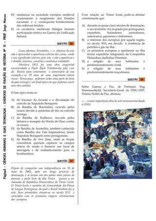 Página3-CIÊNCIASHUMANASESUASTECNOLOGIA-EXÉRCICIODEFIXAÇÃODEHISTÓRIANº13–PROFJorgeMarcos
D) mudanças na sociedade europeia medieval
ocasionaram o surgimento dos Estados
nacionais e o consequente fortalecimento
das nobrezas feudais.
E) os cavaleiros medievais fidalgos tiveram
participação efetiva na Guerra da Unificação
Italiana.
QUESTÃO 06
Como afirmou Aristóteles, ― o objetivo da arte
não é apresentar a aparência externa das coisas, senão
o seu significado interno; pois isto, e não a aparência e
o detalhe externos, constitui a autêntica realidade‖.
Abertura 1812 foi uma obra orquestral
encomendada a Pyotr Ilych Tchaikovsky pelo czar
da Rússia para comemorar o aniversário de sua
coroação e os 70 anos de uma importante vitória
russa. Nessa peça, podemos notar uma parte do hino
do país inimigo e um final épico em que podemos ouvir
sons dos canhões.
O fato épico trata-se:
A) do fracasso da invasão e a devastação do
exército de Napoleão Bonaparte.
B) da Batalha de Borondino, vencida pelos
russos devido à epidemia de tifo no exército
inimigo.
C) da Batalha de Kulikovo, travada pelos
tártaros e mongóis da Horda de Ouro contra
os russos.
D) da Batalha de Austerlitz, também conhecida
como Batalha dos Três Imperadores, tendo
Napoleão Bonaparte como protagonista.
E) da Batalha de Iwo Jima, onde as tropas
vencedoras queriam capturar os campos
aéreos de modo a fornecer um local de
aterragem e de reabastecimento para os
bombardeios.
QUESTÃO 07
Depois de conquistar sua independência em 20 de
maio de 2002, após um longo processo de
dominação, e se tornar um dos países mais jovens do
planeta, a parte leste da ilha Timor passou a ser
chamada de República Democrática do Timor -Leste.
O Timor-Leste é membro da Comunidade dos Países
de Língua Portuguesa, da qual o Brasil também faz p
arte. Seus primórdios situam-se no século XVI e
coincidem com as primeiras viagens ultramarinas
dos europeus.
Com relação ao Timor -Leste, pode-se afirmar
corretamente que:
A) durante os quase cinco séculos de dominação,
o seu território foi ocupado por portugueses,
espanhóis, holandeses, australianos,
americanos, japoneses e indonésios.
B) o interesse dos europeus por aquela região,
no século XVI, era devido à existência de
petróleo e gás na ilha.
C) os primeiros europeus a aportarem na ilha
foram espanhóis integrantes da Companhia
Holandesa dasÍndias Orientais.
D) a religião de seus habitantes é
predominantemente cristã.
E) a religião de seus habitantes é
predominantemente muçulmana.
QUESTÃO 08
Sobre Guerra e Paz, de Portinari, Dag
Hammarskjold, Secretário-Geral da ONU,1957,
Prêmio Nobel da Paz, afirmou:
―… a mais importante obra de arte monumental doada
à ONU.
 