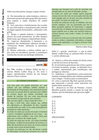 Página4-CIÊNCIASHUMANASESUASTECNOLOGIA-EXÉRCICIODEFIXAÇÃODEHISTÓRIANº13–PROFJorgeMarcos
Sobre essa obra-prima, marque a opção correta.
A) Por intermédio do estilo românico, criticou o
terrorismo promovido pelo grupo IRA que lutava
para separar a nação irlandesa do estado
britânico.
B) Tem como foco o fortalecimento dos acordos
de paz entre judeus e muçulmanos pelo controle
da região sagrada de Jerusalém , utilizando a arte
gótica.
C) Realça o espírito fraterno e humanitário,
através da escola primitivista, do líder tibetano
Dalai Lama, que renegou o imperialismo chinês.
D) Ligou-se, diretamente, à harmonia e ao
pacifismo das mobilizações islâmicas durante a
―Primavera Árabe‖, utilizando as pinceladas
surrealistas.
E) Mostra, utilizando a cultura cubista, que a
paz entra em decadência quando o extremismo
nazifascista executa sua ideologia militarista.
DESAFIANDO
QUESTÃO 01
Em 1964, recebeu o Prêmio Nobel da Paz o
ativista Martin Luther King Jr. No texto a
seguir, reproduzimos trechos de seu famoso
discurso I have a dream.
EU TENHO UM SONHO
Cem anos atrás, um grande americano, no qual
estamos sob sua simbólica sombra, assinou a
Proclamação de Emancipação. Esse importante decreto
veio como um grande farol de esperança para milhões
de escravos negros que tinham murchados nas
chamas da injustiça. Ele veio como uma alvorada
para terminar a longa noite de seus cativeiros.
Mas cem anos depois, o Negro ainda não é livre.
Eu digo a vocês hoje, meus amigos, que, embora
nós enfrentemos as dificuldades de hoje e amanhã,
eu ainda tenho um sonho. É um sonho profundamente
enraizado no sonho americano.
Eu tenho um sonho que um dia esta nação se levantará
e viverá o verdadeiro significado de sua crença – nós
celebraremos estas verdades e elas serão claras para
todos, que os homens são criados iguais.
Eu tenho um sonho que um dia, nas colinas vermelhas
da Geórgia, os filhos dos descendentes de escravos e os
filhos dos descendentes dos donos de escravos poderão
se sentar junto à mesa da fraternidade.
Eu tenho um sonho que um dia até mesmo o estado
do Mississippi, um estado que transpira com o calor da
injustiça, que transpira com o calor da opressão, será
transformado em um oásis de liberdade e justiça.
Eu tenho um sonho que minhas quatro pequenas
crianças vão um dia viver em uma nação onde elas não
serão julgadas pela cor da pele, mas pelo conteúdo de
seu caráter. Eu tenho um sonho hoje!
Eu tenho um sonho que um dia, no Alabama, com seus
racistas malignos, com seu governador que tem os
lábios gotejando palavras de intervenção e negação;
nesse justo dia, no Alabama, meninos negros e meninas
negras poderão unir as mãos com meninos brancos e
meninas brancas como irmãs e irmãos. Eu tenho um
sonho hoje!
Eu tenho um sonho que um dia todo vale será exaltado,
e todas as colinas e montanhas virão abaixo, os lugares
ásperos serão aplainados e os lugares tortuosos serão
endireitados.
Martin Luther King
Sobre o ― grande americano‖ a que se refere
Martin Luther King na primeira linha do texto,
é correto afirmar que:
A) liderou a vitória dos estados do Norte contra
os do Sul na Guerra da Secessão.
B) foi um famoso general que não evitou a guerra
civil entre os estados, porque, ao defender a lei e
a ordem, representada pela constituição, não
protegeu as minorias.
C) simbolizou o imperialismo norte-americano
atrelado à independência das colônias espanholas
com o slogan ―América para os americanos‖.
D) criou a expressão Big Stick (grande porrete),
que representa a pressão norte americana nas
nações latino-americanas.
E) destacou-se no final da Primeira Guerra
Mundial quando propôs a criação da Liga das
Nações, que foi deturpada pelo governo inglês.
GABARITO
1) E
2) C
3) C
4) A
5) E
6) E
DESAFIANDO
1) A
 