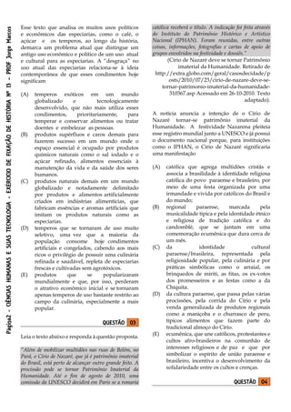 Página2-CIÊNCIASHUMANASESUASTECNOLOGIA-EXÉRCICIODEFIXAÇÃODEHISTÓRIANº13–PROFJorgeMarcos
Esse texto que analisa os muitos usos políticos
e econômicos das especiarias, como o café, o
açúcar e os temperos, ao longo da história,
demarca um problema atual que distingue um
antigo uso econômico e político de um uso atual
e cultural para as especiarias. A “desgraça” no
uso atual das especiarias relaciona-se à ideia
contemporânea de que esses condimentos hoje
significam
(A) temperos exóticos em um mundo
globalizado e tecnologicamente
desenvolvido, que não mais utiliza esses
condimentos, prioritariamente, para
temperar e conservar alimentos ou tratar
doentes e embelezar as pessoas.
(B) produtos supérfluos e caros demais para
fazerem sucesso em um mundo onde o
espaço essencial é ocupado por produtos
químicos naturais como o sal iodado e o
açúcar refinado, alimentos essenciais à
manutenção da vida e da saúde dos seres
humanos.
(C) produtos naturais demais em um mundo
globalizado e notadamente delimitado
por produtos e alimentos artificialmente
criados em indústrias alimentícias, que
fabricam essências e aromas artificiais que
imitam os produtos naturais como as
especiarias.
(D) temperos que se tornaram de uso muito
seletivo, uma vez que a maioria da
população consome hoje condimentos
artificiais e congelados, cabendo aos mais
ricos o privilégio de possuir uma culinária
refinada e saudável, repleta de especiarias
frescas e cultivadas sem agrotóxicos.
(E) produtos que se popularizaram
mundialmente e que, por isso, perderam
o atrativo econômico inicial e se tornaram
apenas temperos de uso bastante restrito ao
campo da culinária, especialmente a mais
popular.
QUESTÃO 03
Leia o texto abaixo e responda à questão proposta.
“Além de mobilizar multidões nas ruas de Belém, no
Pará, o Círio de Nazaré, que já é patrimônio imaterial
do Brasil, está perto de alcançar outro grande feito. A
procissão pode se tornar Patrimônio Imaterial da
Humanidade. Até o fim de agosto de 2010, uma
comissão da UNESCO decidirá em Paris se a romaria
católica receberá o título. A indicação foi feita através
do Instituto do Patrimônio Histórico e Artístico
Nacional (IPHAN). Foram reunidas, entre outras
coisas, informações, fotografias e cartas de apoio de
grupos envolvidos na festividade e dossiês.”
(Círio de Nazaré deve se tornar Patrimônio
imaterial da Humanidade. Retirado de
http://extra.globo.com/geral/casosdecidade/p
osts/2010/07/23/cirio-de-nazare-deve-se-
tornar-patrimonio-imaterial-da-humanidade-
310367.asp Acessado em 26-10-2010. Texto
adaptado).
A notícia anuncia a intenção de o Círio de
Nazaré tornar-se patrimônio imaterial da
Humanidade. A festividade Nazarena pleiteia
esse registro mundial junto a UNESCO e já possui
o documento nacional porque, para instituições
como o IPHAN, o Círio de Nazaré significaria
uma manifestação
(A) católica que agrega multidões cristãs e
associa a brasilidade à identidade religiosa
católica do povo paraense e brasileiro, por
meio de uma festa organizada por uma
irmandade e vivida por católicos do Brasil e
do mundo;
(B) regional paraense, marcada pela
musicalidade típica e pela identidade étnico
e religiosa de tradição católica e do
candomblé, que se juntam em uma
comemoração ecumênica que dura cerca de
um mês.
(C) da identidade cultural
paraense/brasileira, representada pela
religiosidade popular, pela culinária e por
práticas simbólicas como o arraial, os
brinquedos de miriti, as fitas, os ex-votos
dos promesseiros e as festas como a da
Chiquita.
(D) da cultura paraense, que passa pelas várias
procissões, pela corrida do Círio e pela
venda generalizada de produtos regionais
como a maniçoba e o churrasco de peru,
típicos alimentos que fazem parte do
tradicional almoço do Círio.
(E) ecumênica, que une católicos, protestantes e
cultos afro-brasileiros na comunhão de
interesses religiosos e de paz e que por
simbolizar o espírito de união paraense e
brasileiro, incentiva o desenvolvimento da
solidariedade entre os cultos e crenças.
QUESTÃO 04
 
