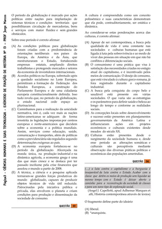 Página3-CIÊNCIASHUMANASESUASTECNOLOGIA-EXÉRCICIODEFIXAÇÃODEHISTÓRIANº13–PROFJorgeMarcos
O período da globalização é marcado por ações
políticas entre nações para implantação de
sistemas técnicos e condições territoriais que
possibilitaram circulação de mercadorias, bens
e serviços com maior fluidez e sem grandes
obstáculos.
Sobre esse período é correto afirmar:
(A) As condições políticas para globalização
foram criadas com a predominância de
orientações neoliberais nos países da
Europa, da América e da Ásia, que
reestruturaram o Estado, fortalecendo
empresas estatais, ampliando direitos
trabalhistas e protegendo mercados e setores
da economia de investidores internacionais.
(B) Acordos políticos na Europa, sobretudo após
a quedado socialismo no Leste Europeu,
permitiram a formação da Federação dos
Estados Europeus, a construção do
Parlamento Europeu e de uma cidadania
europeia constitucionalmente definida. Isso
tudo revela que, no período da globalização,
o estado nacional cede espaço ao
plurinacional.
(C) Caminhamos para a realização da unicidade
normativa, isto é, cada vez mais as nações
latino-americanas se adéquam de forma
irrestrita às legislações impostas por centros
europeus e norte-americanos que decidem
sobre a economia e a política mundiais.
Assim, serviços como educação, saúde,
comunicação e transportes, além de políticas
como a previdenciária são regulados segundo
determinações exógenas ao país.
(D) A economia europeia fortaleceu-se no
período da globalização. Alicerçada na
moeda única, na produção industrial e na
dinâmica agrícola, a economia grega é uma
das que mais cresce e se destaca por ter
passado incólume pela crise financeira que
assolou o mundo a partir de 2008.
(E) A técnica, a ciência e a pesquisa aplicada
tornaram-se grandes forças produtivas do
mundo globalizado, capazes de produzir
objetos técnicos de vida útil reduzida.
Patrocinadas pela iniciativa pública e
privada, elas envolvem o planeta e criam
condições para produção e disseminação da
sociedade de consumo.
QUESTÃO 05
A cultura é compreendida como um conceito
polissêmico e suas características demonstram
que ela pode, contraditoriamente, ser estática e
dinâmica.
Ao considerar-se estas ponderações acerca das
culturas, é correto afirmar:
(A) Apesar de ser contemporânea, a busca pela
qualidade de vida é uma constante nas
sociedades e culturas humanas que está
ligada à luta pela sobrevivência e ao modo de
viver das pessoas em situação em que não há
conflitos e diferenciação sociais.
(B) O consumismo é uma prática que visa à
satisfação das necessidades criadas no estágio
atual do capitalismo, e é incentivado pelos
meios de comunicação. O desejo de consumo,
que está vinculado à cultura greco-romana, já
fora registrado durante o capitalismo
industrial.
(C) A busca pela conquista do corpo belo e
saudável está presente em várias
sociedades. O que varia são as estratégias
e os parâmetros para definir saúde e beleza ao
longo do tempo e conforme as realidades
sociais.
(D) As concepções locais sobre desenvolvimento
e sucesso estão presentes em planejamentos
governamentais da América Latina e
influenciaram ações em projetos
econômicos e culturais existentes desde
meados do século XX.
(E) Culturas estão presentes desde o
surgimento da sociedade humana e, desde
esse período as alterações somáticas e
culturais são perceptíveis mediante
observação das diversas práticas políticas e
econômicas das populações ameríndias.
QUESTÃO 06
(…) a luta contra o capitalismo e a burguesia é
inseparável da luta contra o Estado. Acabar com a
classe que detém os meios de produção sem liquidar ao
mesmo tempo com o Estado é deixar aberto o
caminho para a reconstrução da sociedade de classes
e para um novo tipo de exploração social.
(Angel J. Capelletti, apud Adhemar Marques et
alli, História contemporânea através de textos)
O fragmento define parte do ideário
(A) liberal.
(B) *anarquista.
 