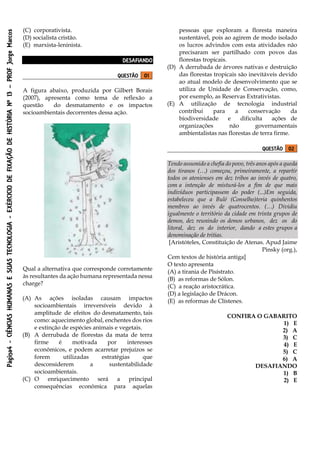Página4-CIÊNCIASHUMANASESUASTECNOLOGIA-EXÉRCICIODEFIXAÇÃODEHISTÓRIANº13–PROFJorgeMarcos
(C) corporativista.
(D) socialista cristão.
(E) marxista-leninista.
DESAFIANDO
QUESTÃO 01
A figura abaixo, produzida por Gilbert Borais
(2007), apresenta como tema de reflexão a
questão do desmatamento e os impactos
socioambientais decorrentes dessa ação.
Qual a alternativa que corresponde corretamente
às resultantes da ação humana representada nessa
charge?
(A) As ações isoladas causam impactos
socioambientais irreversíveis devido à
amplitude de efeitos do desmatamento, tais
como: aquecimento global, enchentes dos rios
e extinção de espécies animais e vegetais.
(B) A derrubada de florestas da mata de terra
firme é motivada por interesses
econômicos, e podem acarretar prejuízos se
forem utilizadas estratégias que
desconsiderem a sustentabilidade
socioambientais.
(C) O enriquecimento será a principal
consequências econômica para aquelas
pessoas que exploram a floresta maneira
sustentável, pois ao agirem de modo isolado
os lucros advindos com esta atividades não
precisaram ser partilhado com povos das
florestas tropicais.
(D) A derrubada de árvores nativas e destruição
das florestas tropicais são inevitáveis devido
ao atual modelo de desenvolvimento que se
utiliza de Unidade de Conservação, como,
por exemplo, as Reservas Extrativistas.
(E) A utilização de tecnologia industrial
contribui para a conservação da
biodiversidade e dificulta ações de
organizações não governamentais
ambientalistas nas florestas de terra firme.
QUESTÃO 02
Tendo assumido a chefia do povo, três anos após a queda
dos tiranos (…) começou, primeiramente, a repartir
todos os atenienses em dez tribos ao invés de quatro,
com a intenção de misturá-los a fim de que mais
indivíduos participassem do poder (...)Em seguida,
estabeleceu que a Bulé (Conselho)teria quinhentos
membros ao invés de quatrocentos. (…) Dividiu
igualmente o território da cidade em trinta grupos de
demos, dez reunindo os demos urbanos, dez os do
litoral, dez os do interior, dando a estes grupos a
denominação de tritias.
[Aristóteles, Constituição de Atenas. Apud Jaime
Pinsky (org.),
Cem textos de história antiga]
O texto apresenta
(A) a tirania de Pisístrato.
(B) as reformas de Sólon.
(C) a reação aristocrática.
(D) a legislação de Drácon.
(E) as reformas de Clístenes.
CONFIRA O GABARITO
1) E
2) A
3) C
4) E
5) C
6) A
DESAFIANDO
1) B
2) E
 