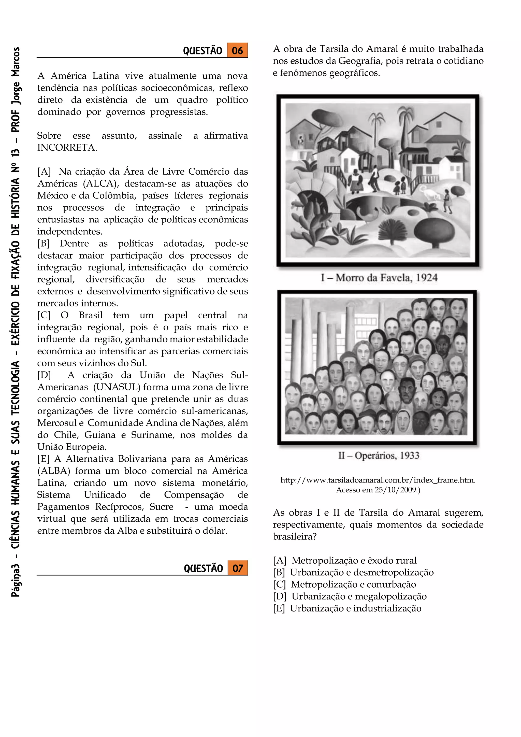 Página3-CIÊNCIASHUMANASESUASTECNOLOGIA-EXÉRCICIODEFIXAÇÃODEHISTÓRIANº13–PROFJorgeMarcos
QUESTÃO 06
A América Latina vive atualmente uma nova
tendência nas políticas socioeconômicas, reflexo
direto da existência de um quadro político
dominado por governos progressistas.
Sobre esse assunto, assinale a afirmativa
INCORRETA.
[A] Na criação da Área de Livre Comércio das
Américas (ALCA), destacam-se as atuações do
México e da Colômbia, países líderes regionais
nos processos de integração e principais
entusiastas na aplicação de políticas econômicas
independentes.
[B] Dentre as políticas adotadas, pode-se
destacar maior participação dos processos de
integração regional, intensificação do comércio
regional, diversificação de seus mercados
externos e desenvolvimento significativo de seus
mercados internos.
[C] O Brasil tem um papel central na
integração regional, pois é o país mais rico e
influente da região, ganhando maior estabilidade
econômica ao intensificar as parcerias comerciais
com seus vizinhos do Sul.
[D] A criação da União de Nações Sul-
Americanas (UNASUL) forma uma zona de livre
comércio continental que pretende unir as duas
organizações de livre comércio sul-americanas,
Mercosul e Comunidade Andina de Nações, além
do Chile, Guiana e Suriname, nos moldes da
União Europeia.
[E] A Alternativa Bolivariana para as Américas
(ALBA) forma um bloco comercial na América
Latina, criando um novo sistema monetário,
Sistema Unificado de Compensação de
Pagamentos Recíprocos, Sucre - uma moeda
virtual que será utilizada em trocas comerciais
entre membros da Alba e substituirá o dólar.
QUESTÃO 07
A obra de Tarsila do Amaral é muito trabalhada
nos estudos da Geografia, pois retrata o cotidiano
e fenômenos geográficos.
http://www.tarsiladoamaral.com.br/index_frame.htm.
Acesso em 25/10/2009.)
As obras I e II de Tarsila do Amaral sugerem,
respectivamente, quais momentos da sociedade
brasileira?
[A] Metropolização e êxodo rural
[B] Urbanização e desmetropolização
[C] Metropolização e conurbação
[D] Urbanização e megalopolização
[E] Urbanização e industrialização
 